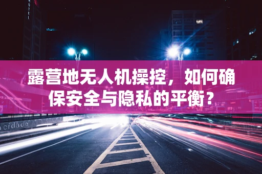 露营地无人机操控，如何确保安全与隐私的平衡？