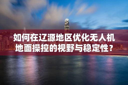 如何在辽源地区优化无人机地面操控的视野与稳定性？