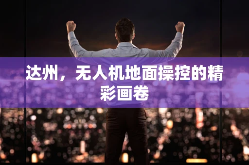 达州，无人机地面操控的精彩画卷
