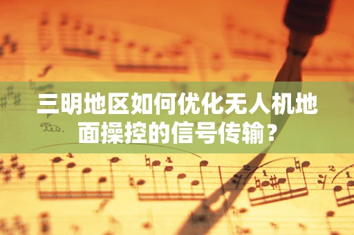 三明地区如何优化无人机地面操控的信号传输？