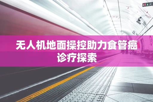 无人机地面操控助力食管癌诊疗探索