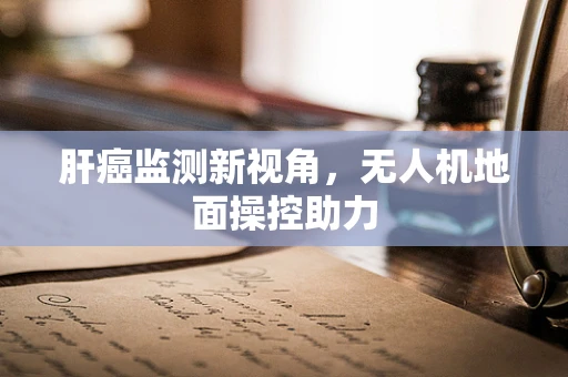 肝癌监测新视角，无人机地面操控助力
