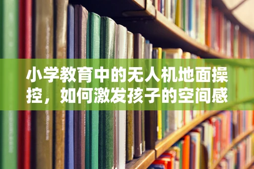 小学教育中的无人机地面操控，如何激发孩子的空间感知与安全意识？