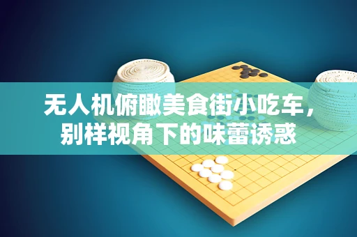 无人机俯瞰美食街小吃车，别样视角下的味蕾诱惑