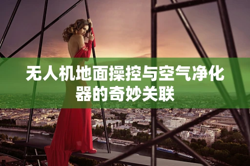 无人机地面操控与空气净化器的奇妙关联