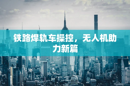铁路焊轨车操控，无人机助力新篇