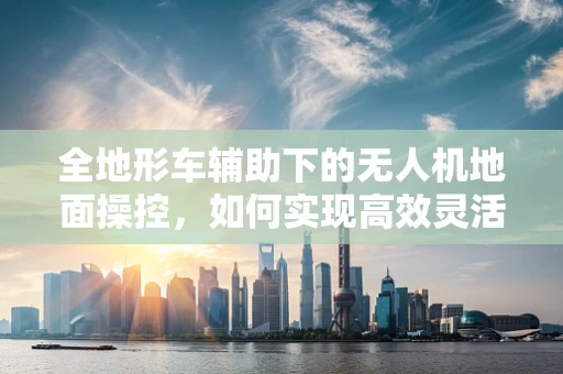 全地形车辅助下的无人机地面操控，如何实现高效灵活的作业？