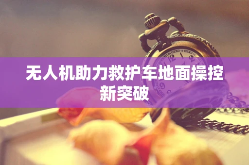无人机助力救护车地面操控新突破