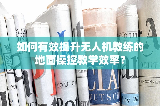 如何有效提升无人机教练的地面操控教学效率？