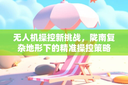 无人机操控新挑战，陇南复杂地形下的精准操控策略