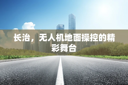 长治，无人机地面操控的精彩舞台