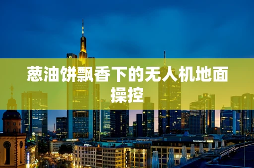 葱油饼飘香下的无人机地面操控