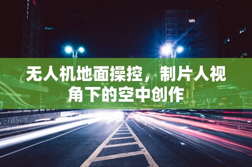 无人机地面操控，制片人视角下的空中创作