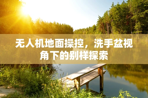 无人机地面操控，洗手盆视角下的别样探索