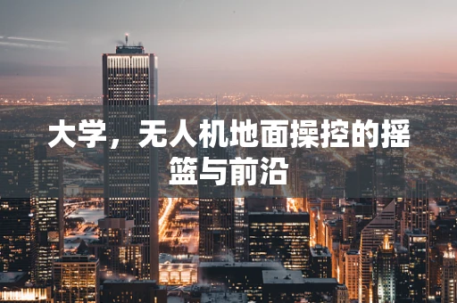 大学，无人机地面操控的摇篮与前沿