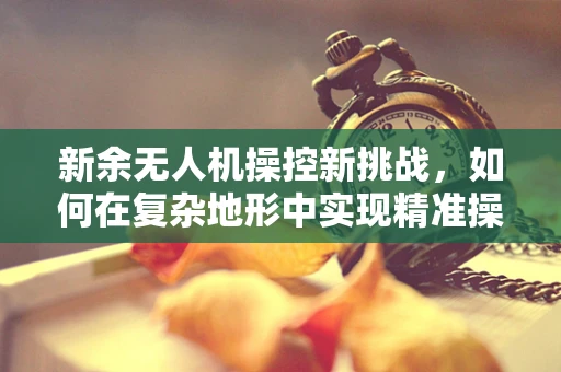 新余无人机操控新挑战，如何在复杂地形中实现精准操控？