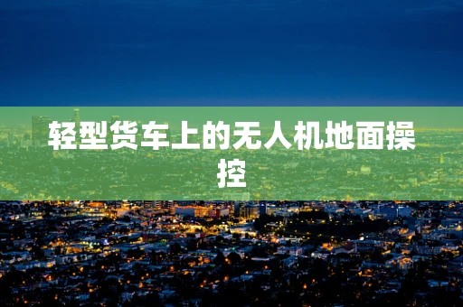 轻型货车上的无人机地面操控