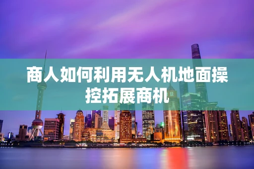 商人如何利用无人机地面操控拓展商机