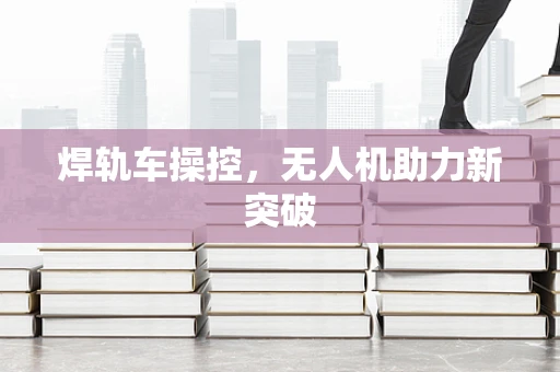 焊轨车操控，无人机助力新突破