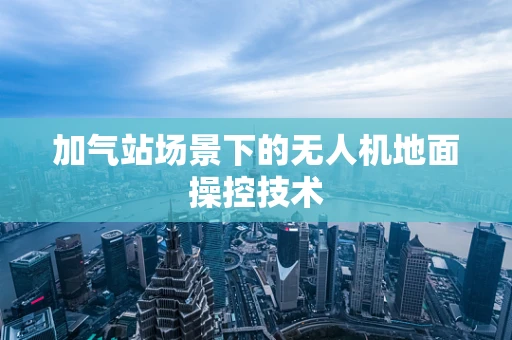 加气站场景下的无人机地面操控技术