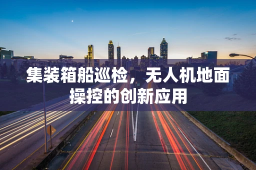 集装箱船巡检，无人机地面操控的创新应用