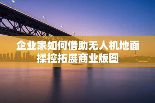 企业家如何借助无人机地面操控拓展商业版图