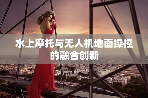 水上摩托与无人机地面操控的融合创新