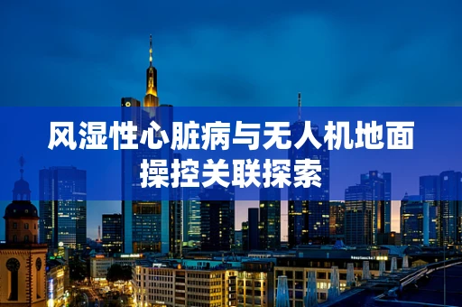 风湿性心脏病与无人机地面操控关联探索