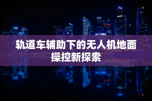 轨道车辅助下的无人机地面操控新探索