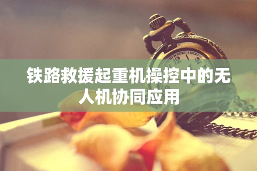 铁路救援起重机操控中的无人机协同应用