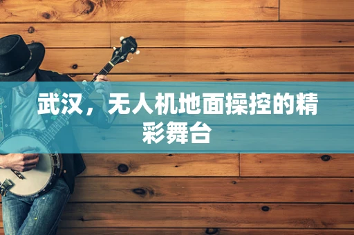 武汉，无人机地面操控的精彩舞台