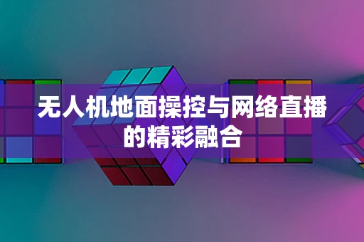 无人机地面操控与网络直播的精彩融合