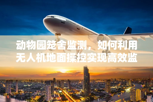 动物园笼舍监测，如何利用无人机地面操控实现高效监管？