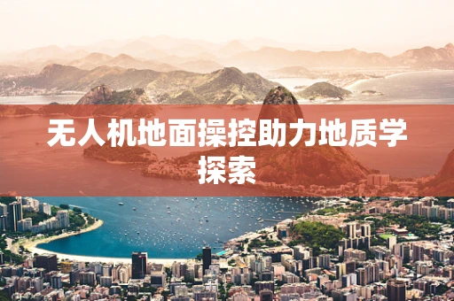 无人机地面操控助力地质学探索