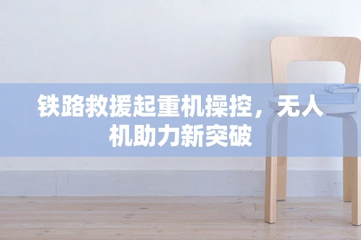 铁路救援起重机操控，无人机助力新突破