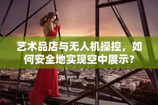 艺术品店与无人机操控，如何安全地实现空中展示？