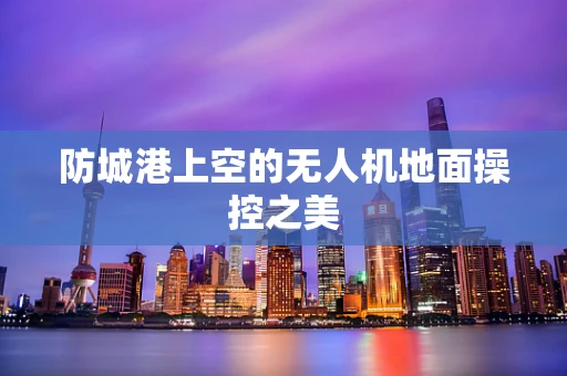 防城港上空的无人机地面操控之美