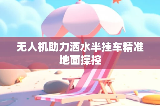 无人机助力洒水半挂车精准地面操控