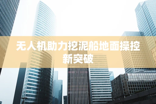 无人机助力挖泥船地面操控新突破