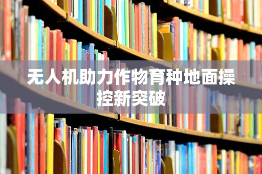 无人机助力作物育种地面操控新突破