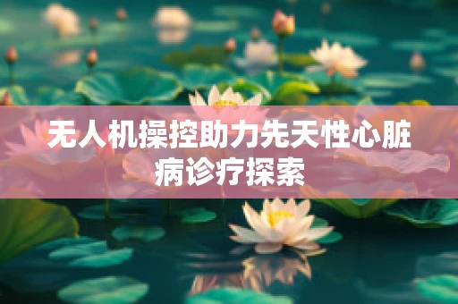 无人机操控助力先天性心脏病诊疗探索