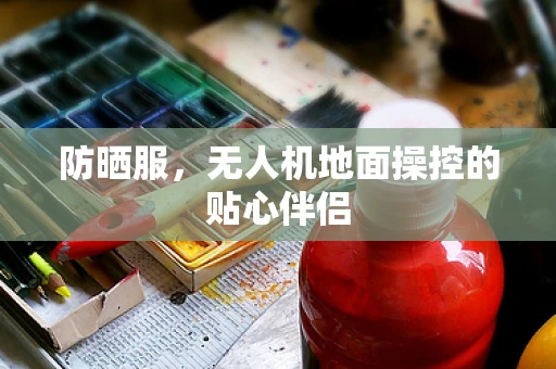 防晒服，无人机地面操控的贴心伴侣