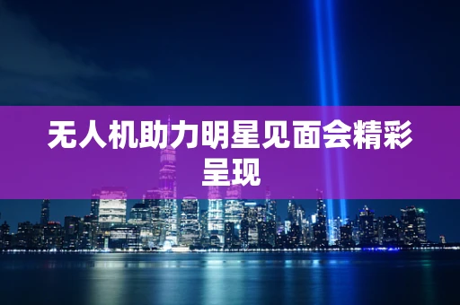 无人机助力明星见面会精彩呈现