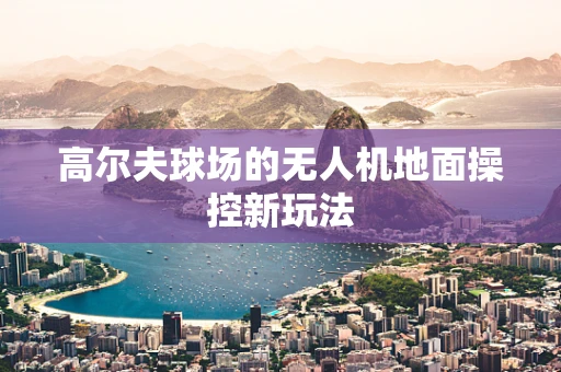 高尔夫球场的无人机地面操控新玩法