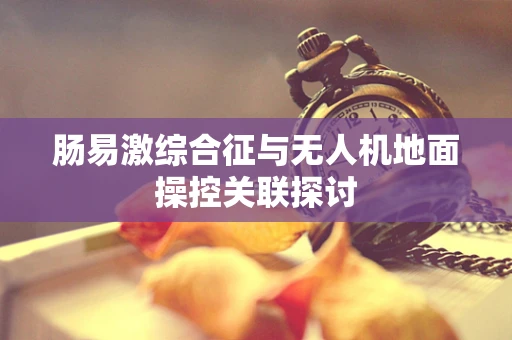 肠易激综合征与无人机地面操控关联探讨