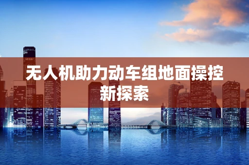 无人机助力动车组地面操控新探索