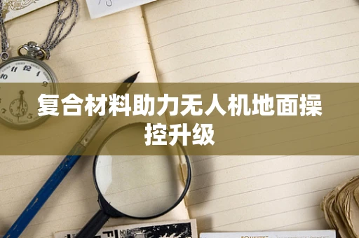 复合材料助力无人机地面操控升级