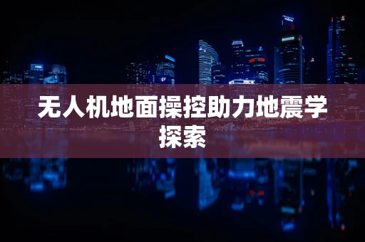 无人机地面操控助力地震学探索