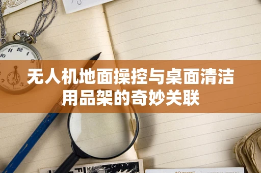 无人机地面操控与桌面清洁用品架的奇妙关联