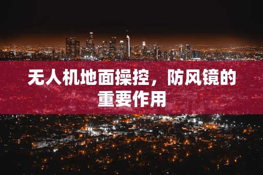 无人机地面操控，防风镜的重要作用